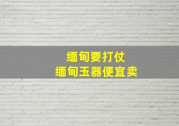 缅甸要打仗 缅甸玉器便宜卖